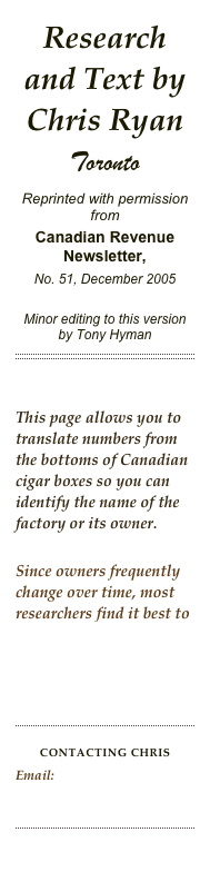 Research and Text by Chris Ryan
Toronto
Reprinted with permission fromCanadian Revenue Newsletter, 
No. 51, December 2005

Minor editing to this version by Tony Hyman
￼


This page allows you to translate numbers from the bottoms of Canadian cigar boxes so you can identify the name of the factory or its owner.

Since owners frequently change over time, most researchers find it best to use this page after Dating Canadian Cigar Boxes.


￼

CONTACTING ChrisEmail: Myriadways@yahoo.ca  

￼

