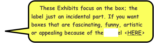   These Exhibits focus on the box; the label just an incidental part. If you want boxes that are fascinating, funny, artistic or appealing because of their label <HERE>