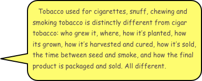 Tobacco used for cigarettes, snuff, chewing and smoking tobacco is distinctly different from cigar tobacco: who grew it, where, how it’s planted, how its grown, how it’s harvested and cured, how it’s sold, the time between seed and smoke, and how the final product is packaged and sold. All different.