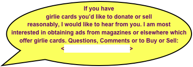 If you have girlie cards you’d like to donate or sell reasonably, I would like to hear from you. I am most interested in obtaining ads from magazines or elsewhere which offer girlie cards. Questions, Comments or to Buy or Sell: <tony@CigarHistory.info>