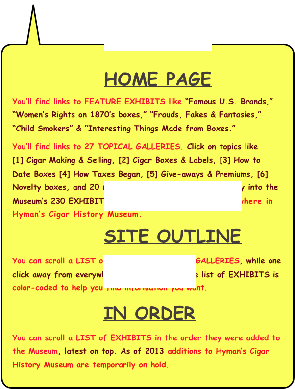 
            HOME PAGE  
You’ll find links to FEATURE EXHIBITS like “Famous U.S. Brands,” “Women’s Rights on 1870’s boxes,” “Frauds, Fakes & Fantasies,” “Child Smokers” & “Interesting Things Made from Boxes.”
You’ll find links to 27 TOPICAL GALLERIES. Click on topics like     [1] Cigar Making & Selling, [2] Cigar Boxes & Labels, [3] How to  Date Boxes [4] How Taxes Began, [5] Give-aways & Premiums, [6] Novelty boxes, and 20 more. Each GALLERY opens your way into the Museum’s 230 EXHIBITS.  A click or two takes you anywhere in Hyman’s Cigar History Museum. 
            SITE OUTLINE 
You can scroll a LIST of 230 EXHIBITS in 27 GALLERIES, while one click away from everywhere in the Museum. The list of EXHIBITS is color-coded to help you find information you want.
             IN ORDER
You can scroll a LIST of EXHIBITS in the order they were added to the Museum, latest on top. As of 2013 additions to Hyman’s Cigar History Museum are temporarily on hold.