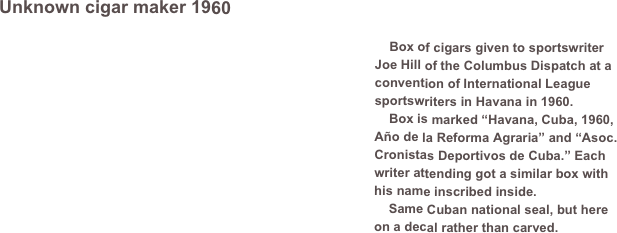 Unknown cigar maker 1960         
￼
    Box of cigars given to sportswriter Joe Hill of the Columbus Dispatch at a convention of International League sportswriters in Havana in 1960. 
    Box is marked “Havana, Cuba, 1960, Año de la Reforma Agraria” and “Asoc. Cronistas Deportivos de Cuba.” Each writer attending got a similar box with his name inscribed inside.
    Same Cuban national seal, but here on a decal rather than carved.