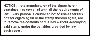 NOTICE: -- the manufacturer of the cigars herein contained has complied with all the requirements of law. Every person is cautioned not to use either this box for cigars again or the stamp thereon again, nor 
to remove the contents of this box without destroying said stamp under the penalties provided by law in such cases.