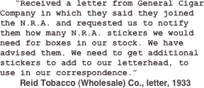    “Received a letter from General Cigar Company in which they said they joined the N.R.A. and requested us to notify them how many N.R.A. stickers we would need for boxes in our stock. We have advised them. We need to get additional stickers to add to our letterhead, to use in our correspondence.”  
	Reid Tobacco (Wholesale) Co., letter, 1933
