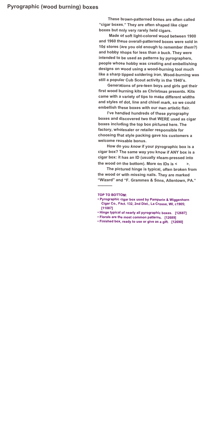 Pyrographic (wood burning) boxes 
￼
        These brown-patterned boxes are often called “cigar boxes.” They are often shaped like cigar boxes but only very rarely held cigars. 
         Made of soft light-colored wood between 1900 and 1960 these overall-patterned boxes were sold in 10¢ stores (are you old enough to remember them?) and hobby shops for less than a buck. They were intended to be used as patterns by pyrographers, people whose hobby was creating and embellishing designs on wood using a wood-burning tool much like a sharp tipped soldering iron. Wood-burning was still a popular Cub Scout activity in the 1940’s.             
        Generations of pre-teen boys and girls got their first wood burning kits as Christmas presents. Kits came with a variety of tips to make different widths and styles of dot, line and chisel mark, so we could embellish these boxes with our own artistic flair. 
        I’ve handled hundreds of these pyrography boxes and discovered two that WERE used as cigar boxes including the top box pictured here. The factory, wholesaler or retailer responsible for choosing that style packing gave his customers a welcome reusable bonus. 
        How do you know if your pyrographic box is a cigar box? The same way you know if ANY box is a cigar box: it has an ID (usually steam-pressed into the wood on the bottom). More on IDs is <here>.
        The pictured hinge is typical, often broken from the wood or with missing nails. They are marked “Wizard” and “F. Grammes & Sons, Allentown, PA.”
-----------

TOP TO BOTTOM:
• Pyrographic cigar box used by Pamperin & Wiggenhorn         
    Cigar Co., Fact. 132, 2nd Dist., La Crosse, WI, c1905;    
    [11087]
• Hinge typical of nearly all pyrographic boxes.   [12687]
• Florals are the most common patterns.   [12689]
• Finished box, ready to use or give as a gift.   [12690]

