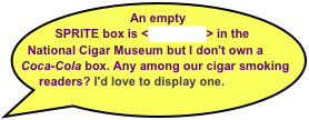An empty SPRITE box is <on exhibit> in the National Cigar Museum but I don't own a
Coca-Cola box. Any among our cigar smoking readers? I'd love to display one.