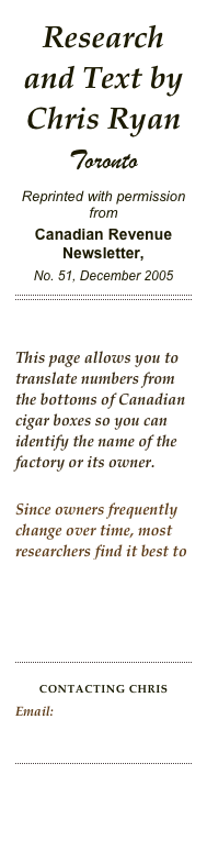 Research and Text by Chris Ryan
Toronto
Reprinted with permission fromCanadian Revenue Newsletter, 
No. 51, December 2005
￼


This page allows you to translate numbers from the bottoms of Canadian cigar boxes so you can identify the name of the factory or its owner.

Since owners frequently change over time, most researchers find it best to use this page after Dating Canadian Cigar Boxes.


￼

CONTACTING ChrisEmail: Myriadways@yahoo.ca  

￼

