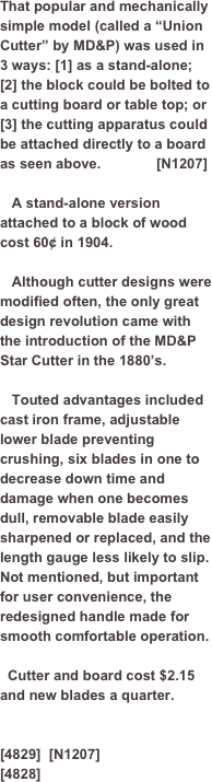 ￼￼That popular and mechanically simple model (called a “Union Cutter” by MD&P) was used in 3 ways: [1] as a stand-alone; [2] the block could be bolted to a cutting board or table top; or [3] the cutting apparatus could be attached directly to a board as seen above.              [N1207]

   A stand-alone version attached to a block of wood cost 60¢ in 1904. 
   Although cutter designs were modified often, the only great design revolution came with the introduction of the MD&P Star Cutter in the 1880’s.
   Touted advantages included cast iron frame, adjustable lower blade preventing crushing, six blades in one to decrease down time and damage when one becomes dull, removable blade easily sharpened or replaced, and the length gauge less likely to slip.Not mentioned, but important for user convenience, the redesigned handle made for smooth comfortable operation. 

  Cutter and board cost $2.15 and new blades a quarter.
  

[4829]  [N1207]
[4828]