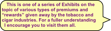 This is one of a series of Exhibits on the topic of various types of premiums and “rewards” given away by the tobacco and cigar industries. For a fuller understanding I encourage you to visit them all.