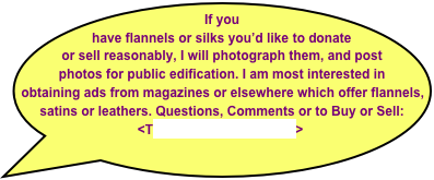 If you have flannels or silks you’d like to donate or sell reasonably, I will photograph them, and post photos for public edification. I am most interested in obtaining ads from magazines or elsewhere which offer flannels, satins or leathers. Questions, Comments or to Buy or Sell:  <Tony@CigarHistory.info>