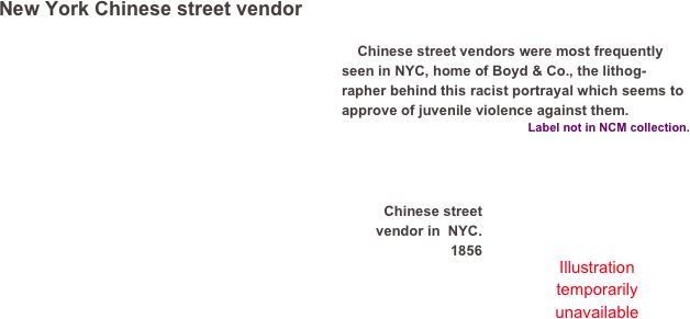 New York Chinese street vendor 
￼  
    Chinese street vendors were most frequently seen in NYC, home of Boyd & Co., the lithog-rapher behind this racist portrayal which seems to approve of juvenile violence against them.Label not in NCM collection.


￼


Chinese street vendor in  NYC.
1856