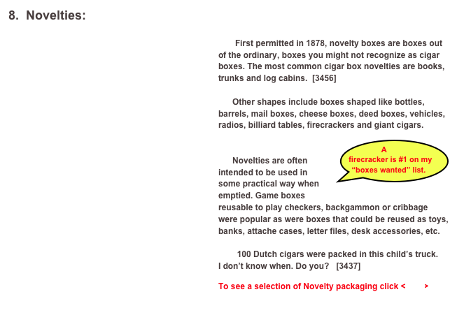 8.  Novelties:
￼
	First permitted in 1878, novelty boxes are boxes out of the ordinary, boxes you might not recognize as cigar boxes. The most common cigar box novelties are books, trunks and log cabins.  [3456]

      Other shapes include boxes shaped like bottles, barrels, mail boxes, cheese boxes, deed boxes, vehicles, radios, billiard tables, firecrackers and giant cigars. 
                              ￼

      Novelties are often intended to be used in some practical way when emptied. Game boxes reusable to play checkers, backgammon or cribbage were popular as were boxes that could be reused as toys, banks, attache cases, letter files, desk accessories, etc. 

        100 Dutch cigars were packed in this child’s truck.
I don’t know when. Do you?   [3437]

To see a selection of Novelty packaging click <here>

