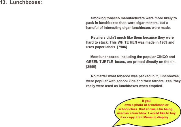 13.  Lunchboxes:
￼
  
     Smoking tobacco manufacturers were more likely to pack in lunchboxes than were cigar makers, but a handful of interesting cigar lunchboxes were made. 

     Retailers didn’t much like them because they were hard to stack. This WHITE HEN was made in 1909 and uses paper labels. [7906]

	  Most lunchboxes, including the popular CINCO and GREEN TURTLE  boxes, are printed directly on the tin. [2950]

     No matter what tobacco was packed in it, lunchboxes were popular with school kids and their fathers. Yes, they really were used as lunchboxes when emptied. 

           	￼

