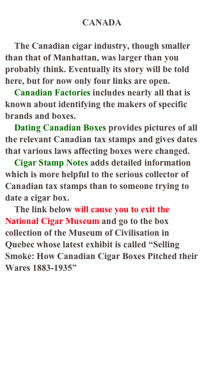 
CANADA

    The Canadian cigar industry, though smaller than that of Manhattan, was larger than you probably think. Eventually its story will be told here, but for now only four links are open. 
    Canadian Factories includes nearly all that is known about identifying the makers of specific brands and boxes.
    Dating Canadian Boxes provides pictures of all the relevant Canadian tax stamps and gives dates that various laws affecting boxes were changed.
    Cigar Stamp Notes adds detailed information  which is more helpful to the serious collector of Canadian tax stamps than to someone trying to date a cigar box.
    The link below will cause you to exit the National Cigar Museum and go to the box collection of the Museum of Civilisation in Quebec whose latest exhibit is called “Selling Smoke: How Canadian Cigar Boxes Pitched their Wares 1883-1935” http://www.civilisations.ca/tresors/cigares/cigars/cigar02e.html  


NCM Home
