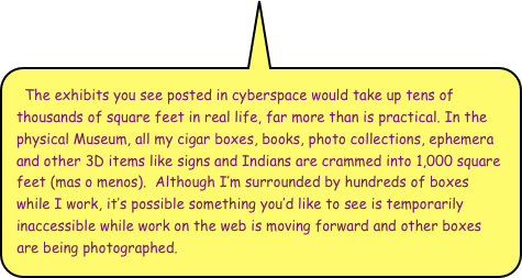 The exhibits you see posted in cyberspace would take up tens of thousands of square feet in real life, far more than is practical. In the physical Museum, all my cigar boxes, books, photo collections, ephemera and other 3D items like signs and Indians are crammed into 1,000 square feet (mas o menos).  Although I’m surrounded by hundreds of boxes while I work, it’s possible something you’d like to see is temporarily inaccessible while work on the web is moving forward and other boxes are being photographed.