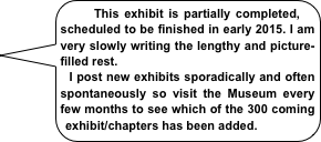    This exhibit is partially completed, scheduled to be finished in early 2015. I am very slowly writing the lengthy and picture-filled rest.
  I post new exhibits sporadically and often spontaneously so visit the Museum every few months to see which of the 300 coming exhibit/chapters has been added. 