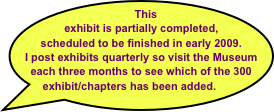    This exhibit is partially completed, scheduled to be finished in early 2009. 
I post exhibits quarterly so visit the Museum each three months to see which of the 300 exhibit/chapters has been added. 